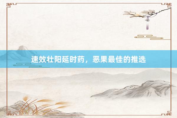 速效壮阳延时药，恶果最佳的推选