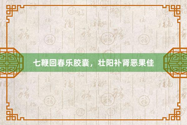 七鞭回春乐胶囊，壮阳补肾恶果佳
